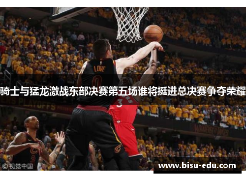 骑士与猛龙激战东部决赛第五场谁将挺进总决赛争夺荣耀